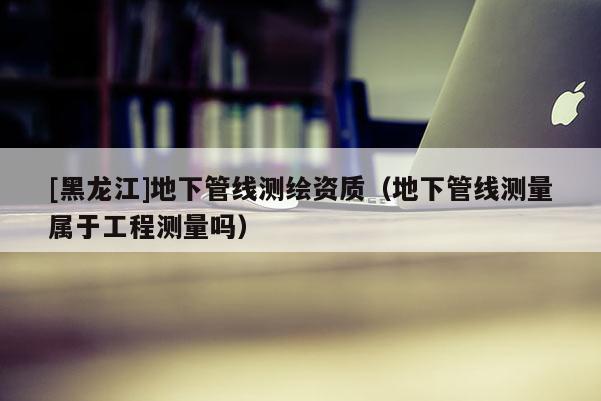[黑龍江]地下管線測繪資質(zhì)（地下管線測量屬于工程測量嗎）