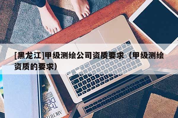 [黑龍江]甲級(jí)測繪公司資質(zhì)要求（甲級(jí)測繪資質(zhì)的要求）