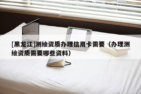 [黑龍江]測繪資質(zhì)辦理信用卡需要（辦理測繪資質(zhì)需要哪些資料）