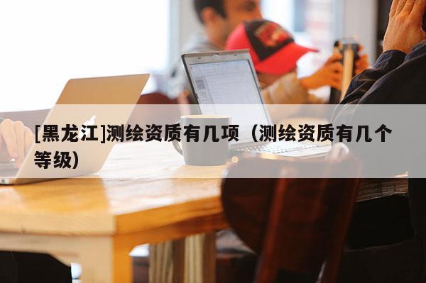 [黑龍江]測繪資質(zhì)有幾項(xiàng)（測繪資質(zhì)有幾個(gè)等級(jí)）