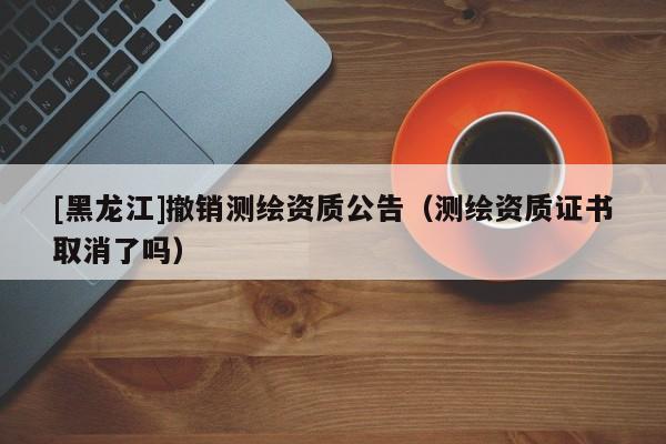[黑龍江]撤銷測繪資質(zhì)公告（測繪資質(zhì)證書取消了嗎）