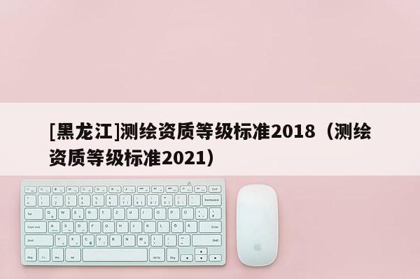 [黑龍江]測繪資質(zhì)等級(jí)標(biāo)準(zhǔn)2018（測繪資質(zhì)等級(jí)標(biāo)準(zhǔn)2021）