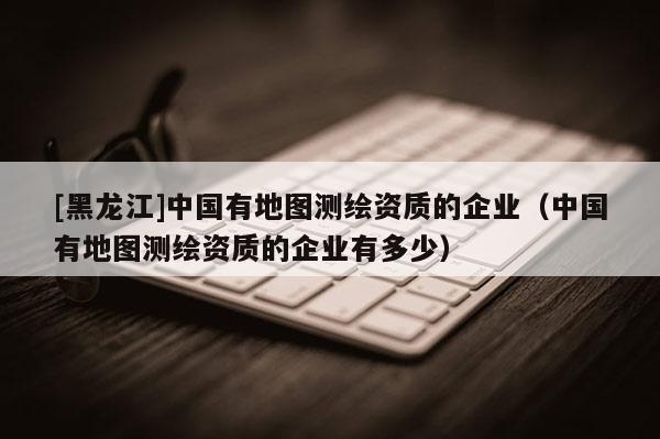 [黑龍江]中國有地圖測繪資質(zhì)的企業(yè)（中國有地圖測繪資質(zhì)的企業(yè)有多少）