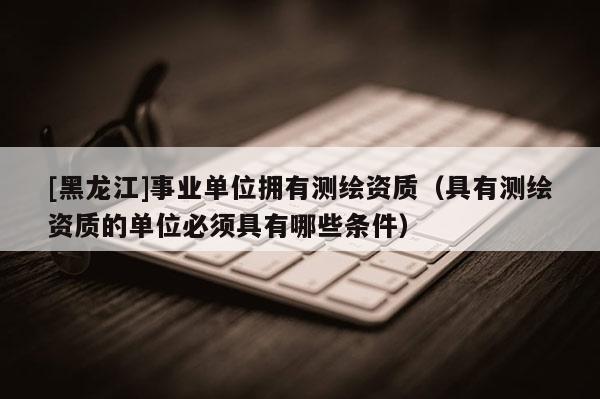 [黑龍江]事業(yè)單位擁有測繪資質(zhì)（具有測繪資質(zhì)的單位必須具有哪些條件）