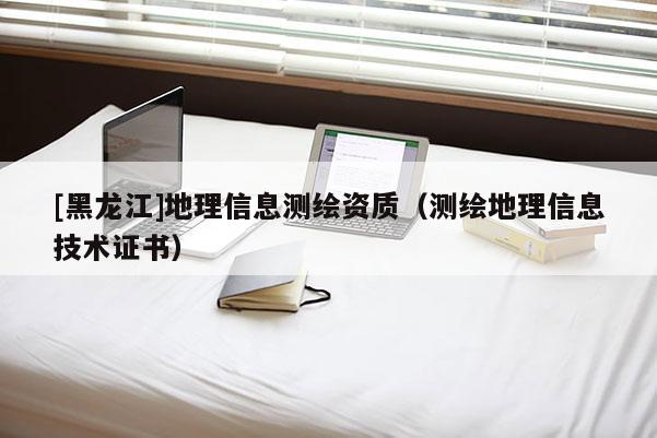 [黑龍江]地理信息測繪資質(zhì)（測繪地理信息技術(shù)證書）