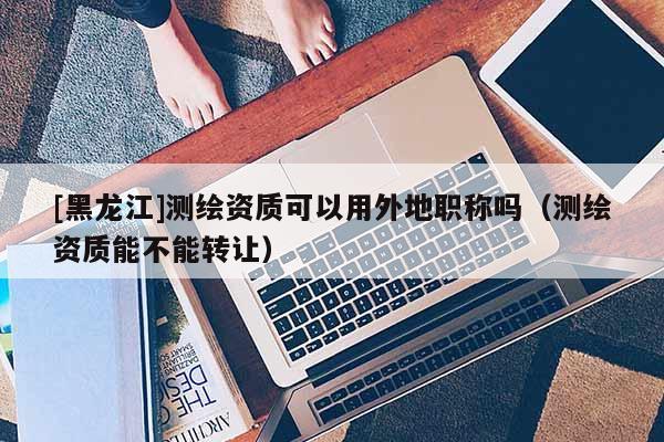 [黑龍江]測繪資質(zhì)可以用外地職稱嗎（測繪資質(zhì)能不能轉(zhuǎn)讓）