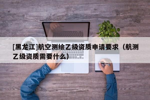 [黑龍江]航空測繪乙級資質(zhì)申請要求（航測乙級資質(zhì)需要什么）