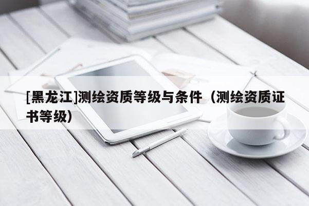 [黑龍江]測繪資質(zhì)等級與條件（測繪資質(zhì)證書等級）