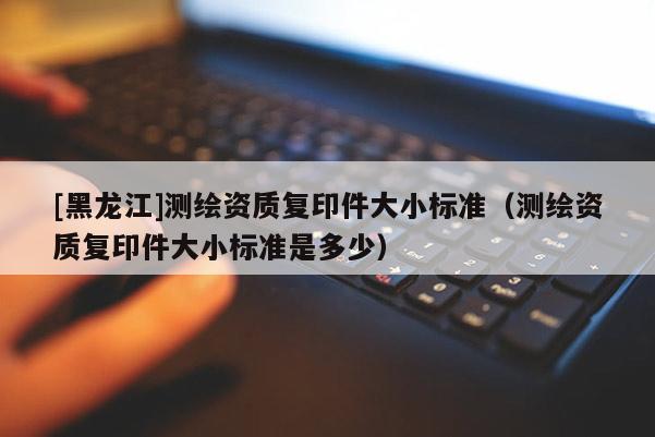[黑龍江]測繪資質(zhì)復(fù)印件大小標(biāo)準(zhǔn)（測繪資質(zhì)復(fù)印件大小標(biāo)準(zhǔn)是多少）
