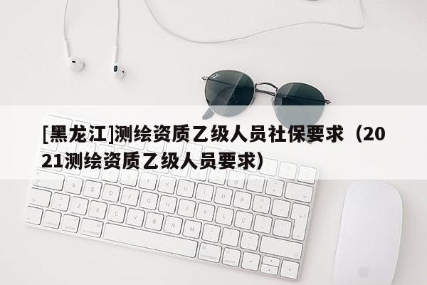[黑龍江]測繪資質(zhì)乙級人員社保要求（2021測繪資質(zhì)乙級人員要求）