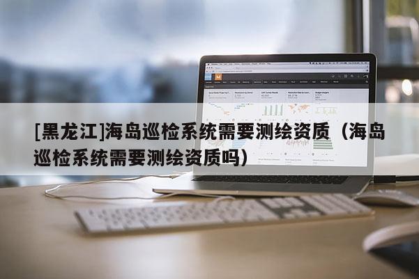 [黑龍江]海島巡檢系統(tǒng)需要測繪資質(zhì)（海島巡檢系統(tǒng)需要測繪資質(zhì)嗎）