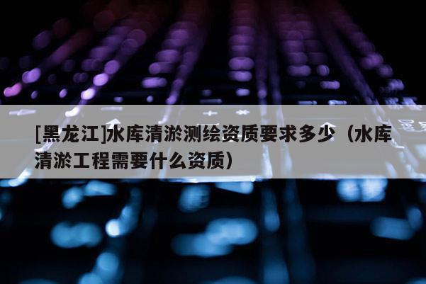[黑龍江]水庫清淤測繪資質(zhì)要求多少（水庫清淤工程需要什么資質(zhì)）