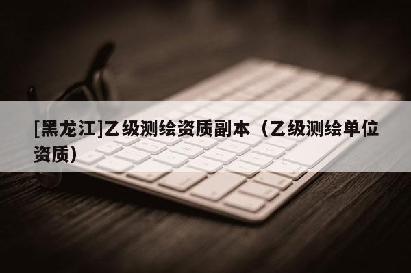 [黑龍江]乙級測繪資質(zhì)副本（乙級測繪單位資質(zhì)）
