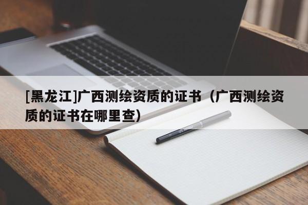 [黑龍江]廣西測繪資質(zhì)的證書（廣西測繪資質(zhì)的證書在哪里查）