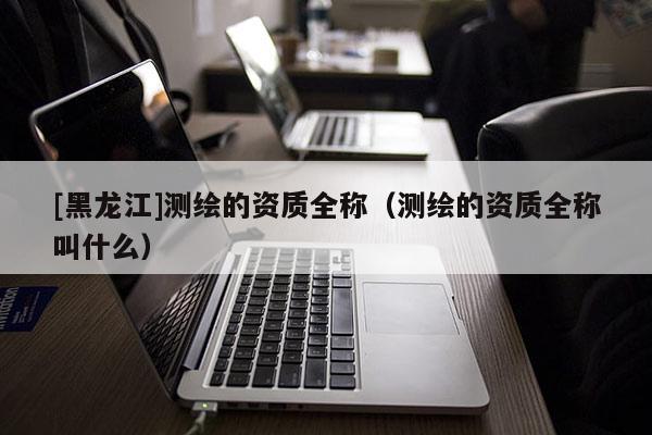 [黑龍江]測繪的資質(zhì)全稱（測繪的資質(zhì)全稱叫什么）