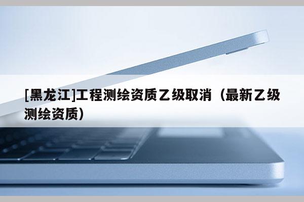 [黑龍江]工程測繪資質(zhì)乙級取消（最新乙級測繪資質(zhì)）