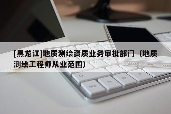 [黑龍江]地質(zhì)測繪資質(zhì)業(yè)務(wù)審批部門（地質(zhì)測繪工程師從業(yè)范圍）