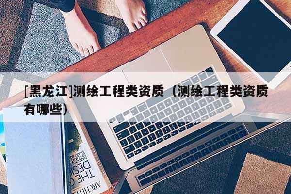 [黑龍江]測繪工程類資質(zhì)（測繪工程類資質(zhì)有哪些）