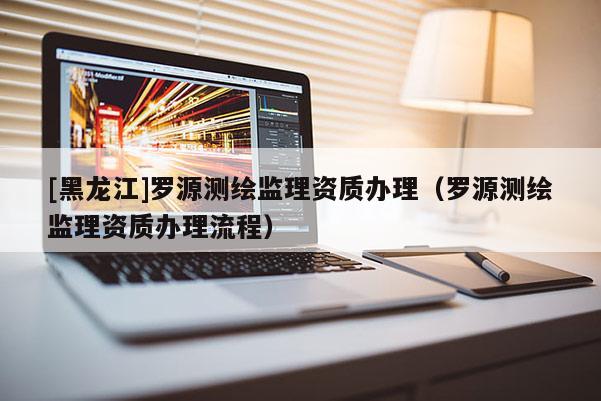 [黑龍江]羅源測繪監(jiān)理資質(zhì)辦理（羅源測繪監(jiān)理資質(zhì)辦理流程）