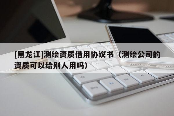 [黑龍江]測繪資質(zhì)借用協(xié)議書（測繪公司的資質(zhì)可以給別人用嗎）