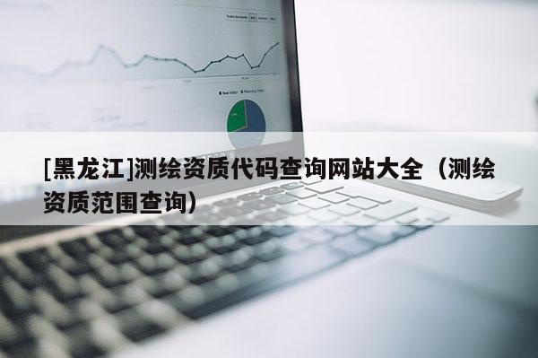 [黑龍江]測(cè)繪資質(zhì)代碼查詢網(wǎng)站大全（測(cè)繪資質(zhì)范圍查詢）