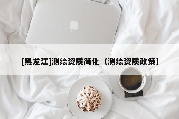 [黑龍江]測(cè)繪資質(zhì)簡(jiǎn)化（測(cè)繪資質(zhì)政策）