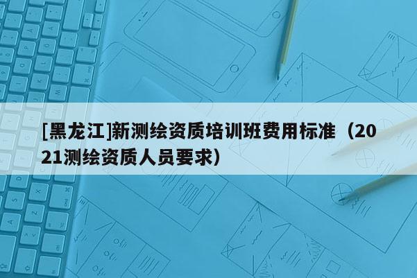 [黑龍江]新測(cè)繪資質(zhì)培訓(xùn)班費(fèi)用標(biāo)準(zhǔn)（2021測(cè)繪資質(zhì)人員要求）
