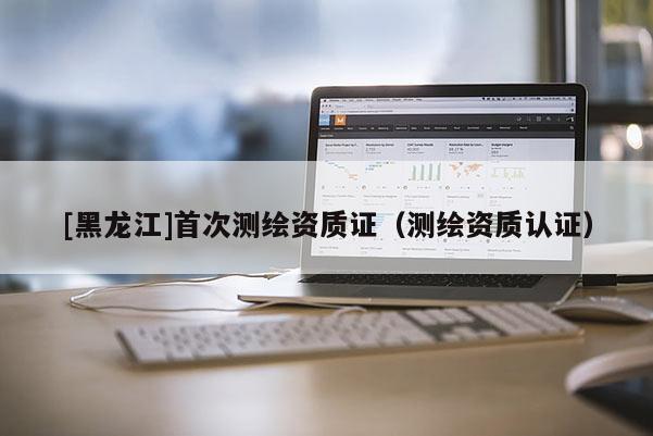 [黑龍江]首次測(cè)繪資質(zhì)證（測(cè)繪資質(zhì)認(rèn)證）