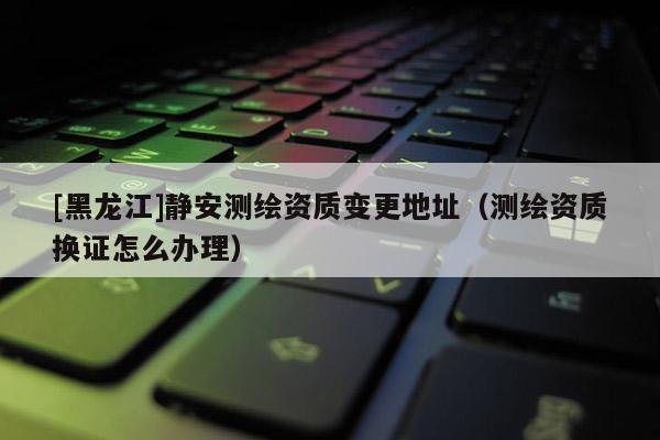 [黑龍江]靜安測(cè)繪資質(zhì)變更地址（測(cè)繪資質(zhì)換證怎么辦理）