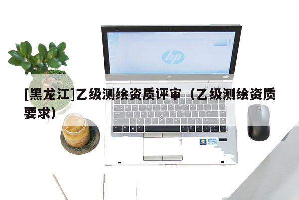 [黑龍江]乙級(jí)測(cè)繪資質(zhì)評(píng)審（乙級(jí)測(cè)繪資質(zhì)要求）