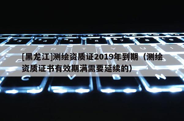 [黑龍江]測繪資質(zhì)證2019年到期（測繪資質(zhì)證書有效期滿需要延續(xù)的）