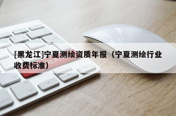 [黑龍江]寧夏測繪資質(zhì)年報（寧夏測繪行業(yè)收費標準）