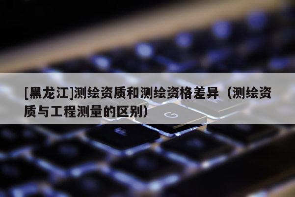 [黑龍江]測繪資質(zhì)和測繪資格差異（測繪資質(zhì)與工程測量的區(qū)別）