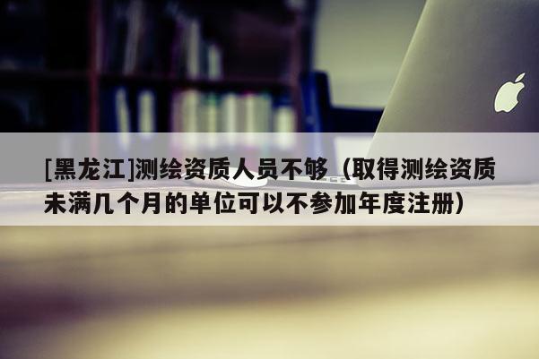 [黑龍江]測繪資質(zhì)人員不夠（取得測繪資質(zhì)未滿幾個月的單位可以不參加年度注冊）