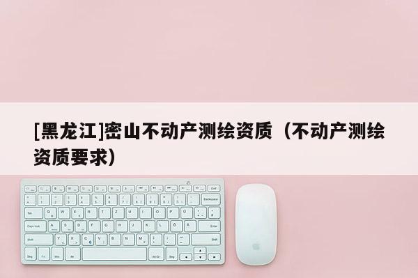 [黑龍江]密山不動產(chǎn)測繪資質(zhì)（不動產(chǎn)測繪資質(zhì)要求）