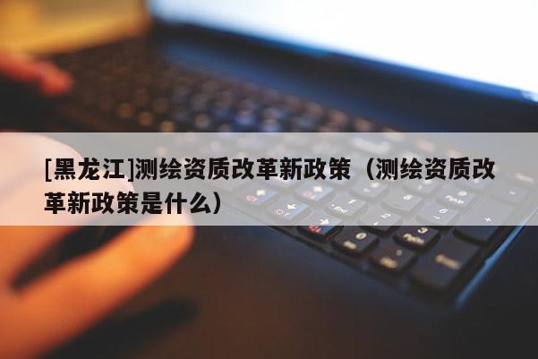 [黑龍江]測繪資質(zhì)改革新政策（測繪資質(zhì)改革新政策是什么）