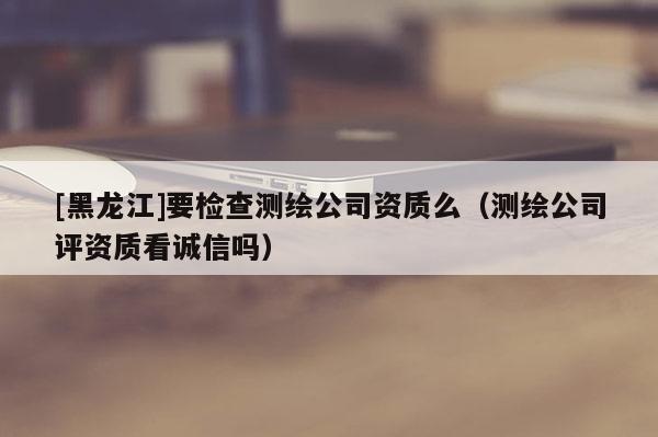 [黑龍江]要檢查測繪公司資質(zhì)么（測繪公司評資質(zhì)看誠信嗎）