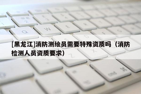 [黑龍江]消防測繪員需要特殊資質(zhì)嗎（消防檢測人員資質(zhì)要求）