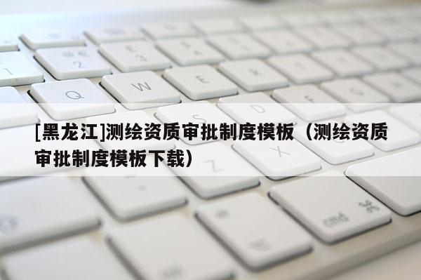 [黑龍江]測繪資質(zhì)審批制度模板（測繪資質(zhì)審批制度模板下載）