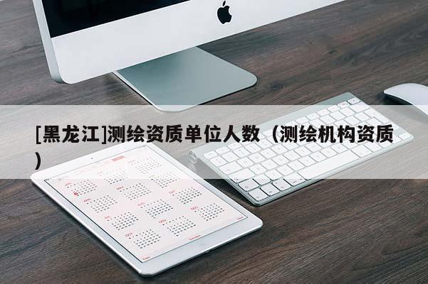 [黑龍江]測繪資質(zhì)單位人數(shù)（測繪機構資質(zhì)）