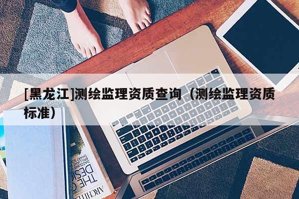 [黑龍江]測繪監(jiān)理資質(zhì)查詢（測繪監(jiān)理資質(zhì)標準）