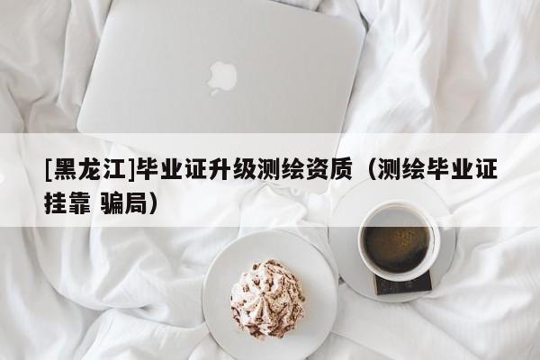[黑龍江]畢業(yè)證升級測繪資質(zhì)（測繪畢業(yè)證掛靠 騙局）