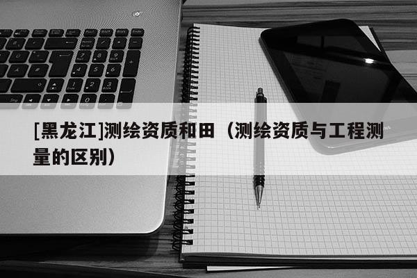 [黑龍江]測繪資質(zhì)和田（測繪資質(zhì)與工程測量的區(qū)別）