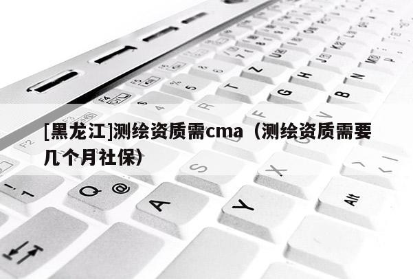 [黑龍江]測(cè)繪資質(zhì)需cma（測(cè)繪資質(zhì)需要幾個(gè)月社保）