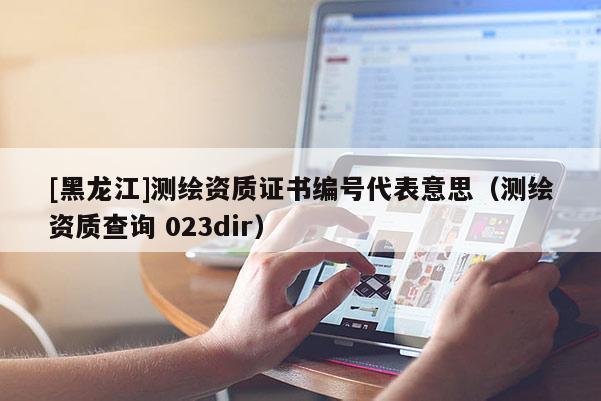 [黑龍江]測(cè)繪資質(zhì)證書編號(hào)代表意思（測(cè)繪資質(zhì)查詢 023dir）