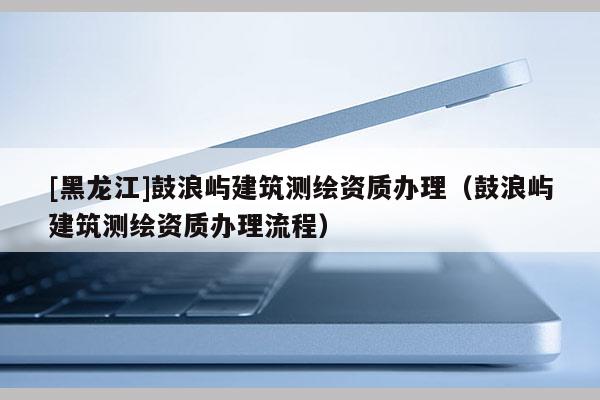 [黑龍江]鼓浪嶼建筑測繪資質辦理（鼓浪嶼建筑測繪資質辦理流程）