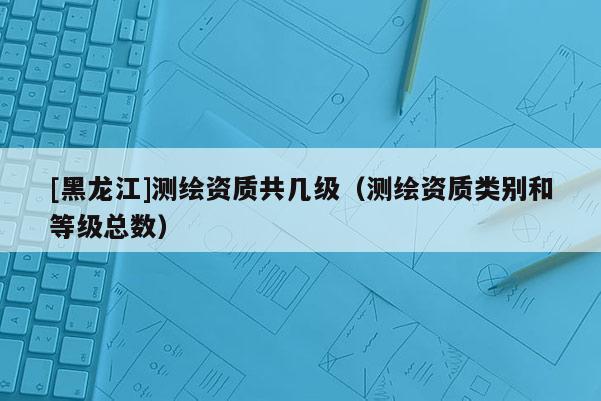 [黑龍江]測繪資質共幾級（測繪資質類別和等級總數）