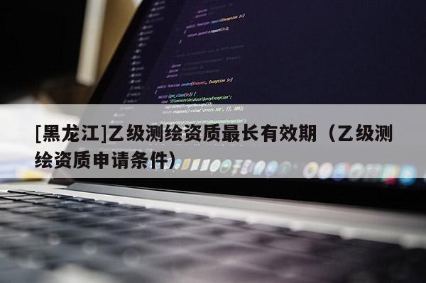 [黑龍江]乙級測繪資質最長有效期（乙級測繪資質申請條件）