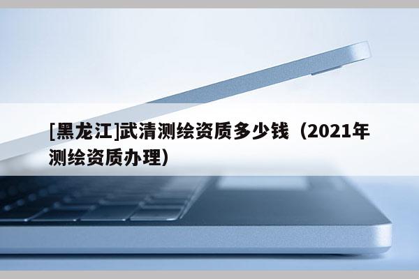 [黑龍江]武清測繪資質多少錢（2021年測繪資質辦理）