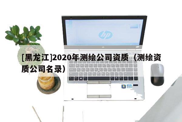 [黑龍江]2020年測繪公司資質(zhì)（測繪資質(zhì)公司名錄）